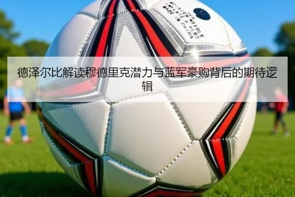 德泽尔比解读穆德里克潜力与蓝军豪购背后的期待逻辑 - Aiyouxi